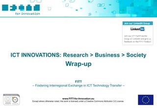 ICT INNOVATIONS: Research > Business > Society
                                           Wrap-up

                                     FITT
       – Fostering Interregional Exchange in ICT Technology Transfer –



                                        www.FITT-for-Innovation.eu
       Except where otherwise noted, this work is licensed under a Creative Commons Attribution 3.0 License.
 