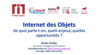 Internet des Objets
de quoi parle-t-on, quels enjeux, quelles
opportunités ?
olivier ezratty
conseil en stratégies de l’innovation
olivier@oezratty.net, http://www.oezratty.net
Grenoble, GEM, 28 mai 2015
 