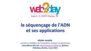 le séquençage de l'ADN
et ses applications
olivier ezratty
conseil en stratégies de l’innovation, amateur en génomique
olivier@oezratty.net, http://www.oezratty.net, @olivez
Web2day, Nantes, 3 juin 2015
 