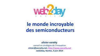 le monde incroyable
des semiconducteurs
olivier ezratty
conseil en stratégies de l’innovation
olivier@oezratty.net, http://www.oezratty.net
web2day, Nantes, 4 juin 2014
 