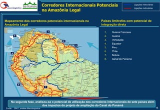 Corredores Internacionais Potenciais                    Ligações hidroviárias

                                        na Amazônia Legal
                                                                                                Ligações rodoviárias




Mapeamento dos corredores potenciais internacionais na                Países limítrofes com potencial de
Amazônia Legal                                                        integração direta

                                             3                          1.    Guiana Francesa
         8                                                              2.    Guiana
                                                                        3.    Venezuela
                                                  2
                                                                        4.    Equador
                                                       1
                                                                        5.    Peru
                                                                        6.    Chile
     4
                                                                        7.    Bolívia
                                                                        8.    Canal do Panamá




             5
                                         7

                               6



     Na segunda fase, analisou-se o potencial de utilização dos corredores internacionais de sete países além
                           dos impactos do projeto de ampliação do Canal do Panamá
Fonte:   DNIT, análise Macrologística                                                                                   16
 