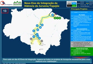 Modal do Projeto            Ferrovia            Hidrovia
                                           Novo Eixo de Integração da                                             Rodo     Hidro             Rodovia
                                                                                                                                             Porto L.Curso
                                                                                                                                                                 Dutovia
                                                                                                                                                                 Eclusa
                                           Hidrovia do Juruena/Tapajós                                            Ferro     Porto            Terminal Hidroviário

                                                                                                                          Principais Projetos
 13                                                                                                                       29. Dragagem do Canal de Quiriri

                                                                                            29                                           Rio Tapajós
                                                                                                 Vila do Conde            58. Transposição das Corredeiras de São
                                                                                                                              Luiz do Tapajós (PA) com eclusa
                                                                                                 30 31 32                 59. Dragagem e derrocamento de Buburé a
                                                                                                                              Jacareacanga (PA) no Médio Tapajós
                                                                                                                          60. Dragagem e derrocamento de
                                                                                                                              Jacareacanga (PA) à confluência no
                                                                                                                              Alto Tapajós
                                                                              58                                          61. Sinalização e Balizamento do Rio
                                                                61                                                            Tapajós
                                                                         59
                                                                                                                                     Rios Juruena/Arinos
                                                                 60                                                       66. Dragagem e derrocagem nos Rios
                                                       66                                                                    Juruena e Arinos
                                                                                                                          67. Eclusa da Cachoeira de Meia Carga
                                                                67                                                        68. Sinalização e Balizamento nos Rios
                                                 Juruena
                                                                                                                              Juruena e Arinos
                                                       70        68                                                       69. Construção do porto fluvial e terminal
                                                                        69                                                   de grãos em Porto dos Gaúchos (MT)
                                                 71         P.Gaúchos                                                     70. Construção do porto fluvial e terminal
                                                                                                                             de grãos em Juruena (MT)
                                                                              72
                                                                                                                          71. Pavimentação da MT 319 e MT 170
                                                                             Sorriso
                                                  Vilhena                                                                     entre Vilhena (RO) e Juruena (MT)
                                                                             Lucas do Rio                                 72. Construção da BR 242 entre Sorriso e
                                                                             Verde
                                                                                                                              Porto dos Gaúchos (MT)
                                                                                                                                    Porto de Vila do Conde
                                                                         Cuiabá                                           31. Construção do Pier 401 e 402, e
                                                                                                                              ampliação do 302
                                                                                                                          32. Construção do Tergran
                                                                                                                          33. Construção do Terminal de Multiplo
                                                                                                                              uso 2



 Para cada um dos 42 Eixos de Integração, mapeou-se todos os projetos de transporte necessários para a sua
                                        melhoria e/ou viabilização...
Fonte: DNIT, PNLT, PAC, análise Macrologística
                                                                                                                                                                   21
 