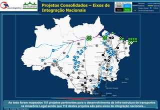 Modal do Projeto                                Ferrovia            Hidrovia
                                             Projetos Consolidados – Eixos de                                                                                                                                       Rodo     Hidro                                 Rodovia
                                                                                                                                                                                                                                                                   Porto L.Curso
                                                                                                                                                                                                                                                                                       Dutovia
                                                                                                                                                                                                                                                                                       Eclusa
                                             Integração Nacionais                                                                                                                                                      Ferro                  Porto                Terminal Hidroviário




                                                                                                                                                                                                           91
                                                                                                                                                                                        29
                                                                                                                                                                                             30        Espadarte
                                                                                                                                                                                                  Vila do Conde                  18
                                                                                                                                                 12 13                           31 32
                                                                                                                          Santarém                                                                   86 90
                                                                                                                                                                                 33 96                                           27 28             19 20 21 22
                                                                                                                                                 14 15
                                                                                             Itacoatiara                                                                                        34                      Ponta da
                                                                                                                                                                             Tucuruí                                    Madeira               Itaqui
                                                                                                                                                                                                                                                   23   24 25 26
                                                                                    Manaus                                                                                       77                                                      42
                                                                                                                   56                                                                                                                              41
                                                                                                                                                                                       76
                                                                                                                                                                  75                         78
                                                                                                                  Miritituba                                                                                           16                     43
                                                                                                                                    73                                                Marabá 79
                                                                                                                                                                                       74
                                                              52                                                                                                                                        98   Açailândia
                                                                                                                             58                                                             97                99 37
                                                                                                                  61                                               Parauapebas                    80
                                                                                    55
                                                                                                                        59                                                                           100 101 38




                                                                                                                                   BR-163




                                                                                                                                                                                                                        MA-006
                                                                                                                                                                                17
                                                                                           11           62                                                      Canaã dos Carajas
                                                                                                                  60                                                                              89              92
                                      Boca do Acre
                                                              Humaitá                                                                                                                                                   Balsas
                                          51                                                           66                         57                                                  88
                                                                10                                                                                                                              87                     93
                                                                                                             63                                                 Couto Magalhães
                                                        Porto Velho 8                                              64
                                                                                                                    Cachoeira
                                                   50        53                                             67                                                                               39
                                                                        7                    Juruena                   Rasteira                                         35
                                Rio Branco                     54
                                                                                                                  68          65                                                            40
                                                                            6                           71                                                                                              102
                                               9                                5                                                                                                81
                                                                                                             68                                                                            94          103
                                                                     Ji-Paraná 4                                        P.Gaúchos
                                                                                                       71                                                                     S. Felix                 Palmas
                                                                                                                    72                                                      do Araguaia              104
                                                                                            110
                                                                                                                                                 Sorriso 106                                         Peixe FILO
                                                                                                                                                                        105
                                                                                         Vilhena                  109              49                                          82 89
                                                                                                                         FICO                        FICO                                                                                     Ilhéus
                                                                                                                                                                        95                              107
                                                                                                   3                    Lucas do                    108 Ribeirão
                                                                                                                        Rio Verde                       Cascalheira
                                                                                                                                    48                                                                                                Barreiras
                                                                                                                   BR-364                              Água Boa 85
                                                                                                                         47
                                                                                                                  Cuiabá            2             Barra do 84
                                                                                                                                                                       83
                                                                                                                                            46    Garças                                    São Paulo / Resende
                                                                                                                                                                112
                                                                                                                  Rondonópolis
                                                                                                                         1                               36
                                                                                                                                        45                    Alto
                                                                                                                                                  44
                                                                                                                                                              Araguaia 111                  Goiandira
                                                                                                                                                                               Santos                        Itaguaí




    Ao todo foram mapeados 151 projetos pertinentes para o desenvolvimento da infra-estrutura de transportes
             na Amazônia Legal sendo que 112 destes projetos são para eixos de integração nacionais...
Fonte: Análise Macrologística
                                                                                                                                                                                                                                                                                         24
 