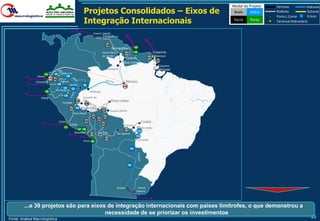 Modal do Projeto   Ferrovia            Hidrovia
                                                            Projetos Consolidados – Eixos de                                                     Rodo     Hidro    Rodovia
                                                                                                                                                                   Porto L.Curso
                                                                                                                                                                                       Dutovia
                                                                                                                                                                                       Eclusa
                                                            Integração Internacionais                                                            Ferro   Porto     Terminal Hidroviário


                                                                      Puerto Cabello
                                                                                 Caracas

                                                                                  146
                                                                                          Georgetown           149

                                                                                Santa Elena         147
                                                                                                               148                Cayenne
                                                                                de Uairén                                         Oiapoque
                                                                                                        Lethem             151
                                                                                                                                   150
                                                                                                   Boa Vista
                                                                                                                                     Calçoene
                                                                                       Caracaraí                                    Macapá
                                    Pto.
                      143       141 Providencia
                 Manta                       140
                            137 142 Pto.
                Guayaquil           Morona                                                              Manaus
                                  139          Iquitos     133
                                                                                                   136
                                       138
                                  Yurimaguas 137
                      136                                          Tabatinga
                                         135
                    Paita                                  Cruzeiro do
                                                    130    Sul                           Porto Velho
                                        Pucallpa             129

                                               131 134    Rio Branco            121
                                                                                         Guajará-Mirim
                                                   Assis Brasil
                                                                    125          122
                                                                          123
                                    Callao                  126                                                        Cuiabá
                                               Lima                             124
                                                                                                    Cáceres
                                        132                                                                           Morrinhos
                                                     127 128                                       117
                                                                                                                 113
                                                   Matarani
                                                                   119
                                                                           La Paz             San Ignacio
                                                                                                                114
                                                                                  118
                                                            Arica 120                                                Corumbá


                                                                                                          115




                                                                                                         116




                                                                                              Rosário             Nueva
                                                                                                                 Palmira




         ...e 39 projetos são para eixos de integração internacionais com países limítrofes, o que demonstrou a
                                        necessidade de se priorizar os investimentos
Fonte: Análise Macrologística
                                                                                                                                                                                         25
 