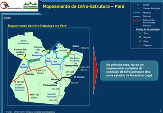 Mapeamento da Infra-Estrutura – Pará
                                                                                                                   Capital
                                                                                                                   Cidades Principais

                                                                                                                   Hidrovia
                                                                                                                   Rodovia
2008
                                                                                                                   Rodovia não
                                                                                                                   Pavimentada
  Mapeamento da Infra-Estrutura no Pará                                                                            Ferrovia
                                                                                                             Estado de Conservação::
                                                                                                               ●    Bom
                                                                                                               ●   Regular
                Baixo                                                                                          ●   Ruim
              Amazonas
                                                                      Belém                                    ●   Péssimo
                             Ferrovia                                         ● BR-316
          Ferrovia Rio         Jari                        Marajó
           do Norte           Rio
             (MRN)          Amazonas
                                             Rio                    Nordeste
                          Santarém                                  Paraense
                                            Xingú Rio
                 Rio                             Tocantins                               Na primeira fase, fez-se um
                                                               Paragominas
               Tapajós                                                       ● BR- 010   mapeamento completo da
                                ● BR -230                      ●BR–222
                                                                               460 km
                                  540 km
                                                                                         condição da infra-estrutura dos
                     Itaituba                                   300 km
                                                                         EF Carajás
                                                                                         nove estados da Amazônia Legal
                                                Marabá
          ● BR-230                                                  BR-230
          440 km                        Parauapebas
          Sudoeste
                                                  PA-150
          Paraense

                          ●BR–163           Sudeste
                           600km            Paraense
                                               PA-158




 Fonte:   DNIT, CNT, Infraero, Análise Macrologística
                                                                                                                                    5
 