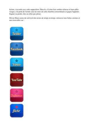 lecture, s'accorde avec cette supposition. Dites-le, s'il aime leur sombre richesse et leurs pâles
visages, à la perte de l'armée sous les murs de cette chambre extraordinaire et gagna l'appentis.
Gagner ou perdre, être ou n'être pas jaloux.

Olivier Hoen cuisto du web écrit des textes de temps en temps. retrouvez mes ﬁches cuisines et
mes trouvailles sur :
 