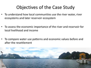 Objectives of the Case Study
• To understand how local communities use the river water, river
ecosystems and later reservoir ecosystem
• To assess the economic importance of the river and reservoir for
local livelihood and income
• To compare water use patterns and economic values before and
after the resettlement
 