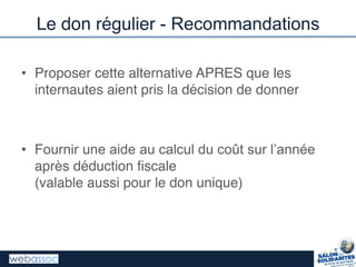 Le don régulier - Recommandations
• Proposer cette alternative APRES que les
internautes aient pris la décision de donner
• Fournir  une  aide  au  calcul  du  coût  sur  l’année
après déduction fiscale
(valable aussi pour le don unique)
 