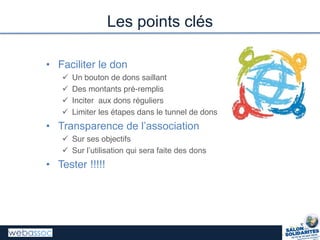 • Faciliter le don
 Un bouton de dons saillant
 Des montants pré-remplis
 Inciter aux dons réguliers
 Limiter les étapes dans le tunnel de dons
• Transparence  de  l’association
 Sur ses objectifs
 Sur  l’utilisation  qui  sera  faite  des  dons
• Tester !!!!!
Les points clés
 