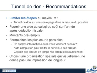 Tunnel de don - Recommandations
• Limiter les étapes au maximum :
– Tunnel de don sur une seule page dans la mesure du possible
• Fournir  une  aide  au  calcul  du  coût  sur  l’année
après déduction fiscale
• Montants pré-remplis
• Formulaires les plus courts possibles :
– De quelles informations avez-vous vraiment besoin ?
– Auto-complétion pour limiter la survenue des erreurs
– Gestion  des  erreurs  en  temps  réel  lorsqu’elles  surviennent
• Choisir une organisation spatiale qui visuellement ne
donne pas une impression de longueur
 