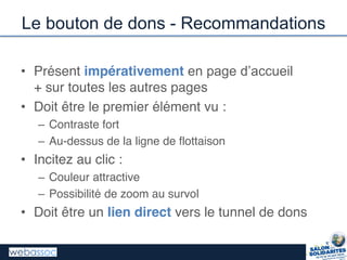 Le bouton de dons - Recommandations
• Présent impérativement en  page  d’accueil
+ sur toutes les autres pages
• Doit être le premier élément vu :
– Contraste fort
– Au-dessus de la ligne de flottaison
• Incitez au clic :
– Couleur attractive
– Possibilité de zoom au survol
• Doit être un lien direct vers le tunnel de dons
 