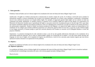 Planes

I. Datos generales :

  Problema: Falta de fluidez oral en el idioma Inglés de los estudiantes del centro de Educación básica Miguel Angel Corral.

  Justificación : El inglés es el idioma universal de la comunicación en muchos campos de acción. Es el idioma a través del cual se produce la
  información científica y técnica actualizada. Por lo tanto es un elemento importante en su futuro como estudiante y profesional. Actualmente,
  más de cinco millones de personas en el mundo hablan Inglés. Por ejemplo, el negociante japonés habla Inglés con sus clientes en todos los
  continentes del mundo. Igualmente, el científico francés se comunica con el científico Inglés por medio de este idioma. En consecuencia, El
  Ministerio de Educación considera que el aprendizaje del Inglés es una parte esencial de su preparación para la vida del siglo XXI y que mejor
  que nuestros estudiantes adquieran esta destreza productiva como es el Speaking para comunicarse con todo el mundo de una manera eficiente y
  ser profesionales competentes. Siendo la fluidez una destreza productiva del lenguaje y en especial del Inglés, amerita ser desarrollada en los
  estudiantes de los colegios para evitarles problemas posteriores en la educación superior dentro de esta área, ya que hoy en día el Idioma Inglés
  es una lengua universal y al mismo tiempo es parte del currículo educativo del Ecuador en convenio con la Embajada Británica a través del
  proyecto CRADLE.

  Importancia : La presente investigación ha sido realizada en base a una de las más grandes deficiencias detectadas en los estudiantes de la
  mencionada institución educativa; por lo tanto es imprescindible trabajar en el desarrollo de la fluidez y con más razón siendo docentes del
  lenguaje, en este caso el Inglés, con el propósito de superar esta deficiencia a través de las canciones, pues estamos seguros que esta técnica
  aportará de manera eficiente en la superación de este problema.

II. Objetivo :

  Resolver los problemas de fluidez oral en el idioma Inglés de los estudiantes del centro de Educación básica Miguel Angel Corral.
III. Hipótesis explicativa :

  Los problemas de fluidez oral en el idioma Inglés de los estudiantes del centro de Educación básica Miguel Angel Corral se resuelven mediante
  la utilización de la metodología innovadora del canto y de la lectura grupal asociada al diálogo-debate.

  Plan de Acción :

                                                               Plan de Acción
 