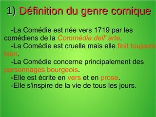 1)1) Définition du genre comiqueDéfinition du genre comique
-La Comédie est née vers 1719 par les
comédiens de la Commédia dell' arte.
-La Comédie est cruelle mais elle finit toujours
bien.
-La Comédie concerne principalement des
personnages bourgeois.
-Elle est écrite en vers et en prose.
-Elle s'inspire de la vie de tous les jours.
 
