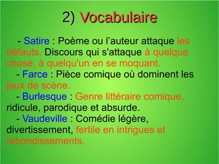 2)2) VocabulaireVocabulaire
- Satire : Poème ou l’auteur attaque les
défauts. Discours qui s'attaque à quelque
chose, à quelqu'un en se moquant.
- Farce : Pièce comique où dominent les
jeux de scène.
- Burlesque : Genre littéraire comique,
ridicule, parodique et absurde.
- Vaudeville : Comédie légère,
divertissement, fertile en intrigues et
rebondissements.
 