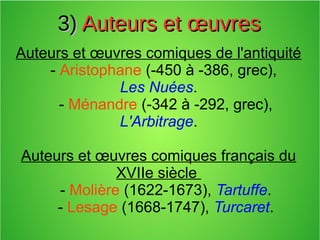 3)3) Auteurs et œuvresAuteurs et œuvres
Auteurs et œuvres comiques de l'antiquité
- Aristophane (-450 à -386, grec),
Les Nuées.
- Ménandre (-342 à -292, grec),
L'Arbitrage.
Auteurs et œuvres comiques français du
XVIIe siècle
- Molière (1622-1673), Tartuffe.
- Lesage (1668-1747), Turcaret.
 