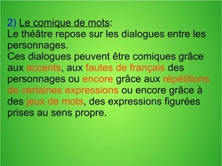 2) Le comique de mots:
Le théâtre repose sur les dialogues entre les
personnages.
Ces dialogues peuvent être comiques grâce
aux accents, aux fautes de français des
personnages ou encore grâce aux répétitions
de certaines expressions ou encore grâce à
des jeux de mots, des expressions figurées
prises au sens propre.
 