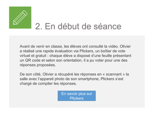 2. En début de séance
Avant de venir en classe, les élèves ont consulté la vidéo. Olivier
a réalisé une rapide évaluation via Plickers, un boîtier de vote
virtuel et gratuit : chaque élève a disposé d’une feuille présentant
un QR code et selon son orientation, il a pu voter pour une des
réponses proposées.
De son côté, Olivier a récupéré les réponses en « scannant » la
salle avec l’appareil photo de son smartphone, Plickers s’est
chargé de compiler les réponses.
En savoir plus sur
Plickers
 