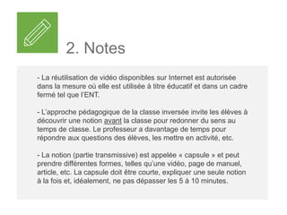 2. Notes
- La réutilisation de vidéo disponibles sur Internet est autorisée
dans la mesure où elle est utilisée à titre éducatif et dans un cadre
fermé tel que l’ENT.
- L’approche pédagogique de la classe inversée invite les élèves à
découvrir une notion avant la classe pour redonner du sens au
temps de classe. Le professeur a davantage de temps pour
répondre aux questions des élèves, les mettre en activité, etc.
- La notion (partie transmissive) est appelée « capsule » et peut
prendre différentes formes, telles qu’une vidéo, page de manuel,
article, etc. La capsule doit être courte, expliquer une seule notion
à la fois et, idéalement, ne pas dépasser les 5 à 10 minutes.
 