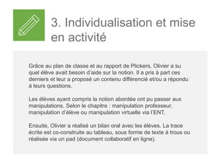 3. Individualisation et mise
en activité
Grâce au plan de classe et au rapport de Plickers, Olivier a su
quel élève avait besoin d’aide sur la notion. Il a pris à part ces
derniers et leur a proposé un contenu différencié et/ou a répondu
à leurs questions.
Les élèves ayant compris la notion abordée ont pu passer aux
manipulations. Selon le chapitre : manipulation professeur,
manipulation d’élève ou manipulation virtuelle via l’ENT.
Ensuite, Olivier a réalisé un bilan oral avec les élèves. La trace
écrite est co-construite au tableau, sous forme de texte à trous ou
réalisée via un pad (document collaboratif en ligne).
 