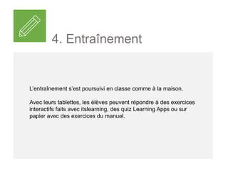 L’entraînement s’est poursuivi en classe comme à la maison.
Avec leurs tablettes, les élèves peuvent répondre à des exercices
interactifs faits avec itslearning, des quiz Learning Apps ou sur
papier avec des exercices du manuel.
4. Entraînement
 