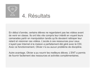 4. Résultats
En début d’année, certains élèves ne regardaient pas les vidéos avant
de venir en classe. Ils ont très vite compris leur intérêt en voyant leurs
camarades partir en manipulation tandis qu’ils devaient rattraper leur
retard et visionner ces vidéos. L’accès à ces ressources pour ceux
n’ayant pas Internet à la maison a parfaitement été géré avec le CDI.
Avec ce fonctionnement, Olivier n’a eu aucun problème de discipline.
Autre avantage, Olivier a pu nourrir les meilleurs élèves. L’ENT a permis
de fournir facilement des ressources et activités complémentaires.
 