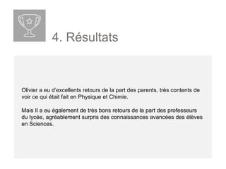4. Résultats
Olivier a eu d’excellents retours de la part des parents, très contents de
voir ce qui était fait en Physique et Chimie.
Mais Il a eu également de très bons retours de la part des professeurs
du lycée, agréablement surpris des connaissances avancées des élèves
en Sciences.
 