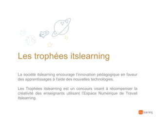 Les trophées itslearning
La société itslearning encourage l’innovation pédagogique en faveur
des apprentissages à l'aide des nouvelles technologies.
Les Trophées itslearning est un concours visant à récompenser la
créativité des enseignants utilisant l’Espace Numérique de Travail
itslearning.
 