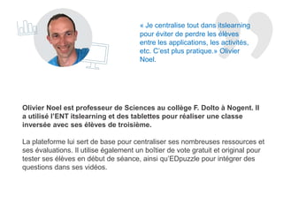 Olivier Noel est professeur de Sciences au collège F. Dolto à Nogent. Il
a utilisé l’ENT itslearning et des tablettes pour réaliser une classe
inversée avec ses élèves de troisième. Il est également animateur TICE
pour l’Académie de Reims.
La plateforme lui sert de base pour centraliser ses nombreuses ressources et
ses évaluations. Il utilise également un boîtier de vote gratuit et original pour
tester ses élèves en début de séance, ainsi qu’EDpuzzle pour intégrer des
questions dans ses vidéos.
« Je centralise tout dans l’ENT
itslearning fournit par le Conseil
Départemental de la Haute-Marne.
Cela m’évite de perdre les élèves
entre les applications, les activités,
etc. C’est plus pratique.» Olivier
Noel.
 