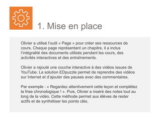 1. Mise en place
Olivier a utilisé l’outil « Page » pour créer ses ressources de
cours. Chaque page représentant un chapitre, il a inclus
l’intégralité des documents utilisés pendant les cours, des
activités interactives et des entraînements.
Olivier a rajouté une couche interactive à des vidéos issues de
YouTube. La solution EDpuzzle permet de reprendre des vidéos
sur Internet et d’ajouter des pauses avec des commentaires.
Par exemple : « Regardez attentivement cette leçon et complétez
la frise chronologique ! ». Puis, Olivier a inséré des notes tout au
long de la vidéo. Cette méthode permet aux élèves de rester
actifs et de synthétiser les points clés.
 