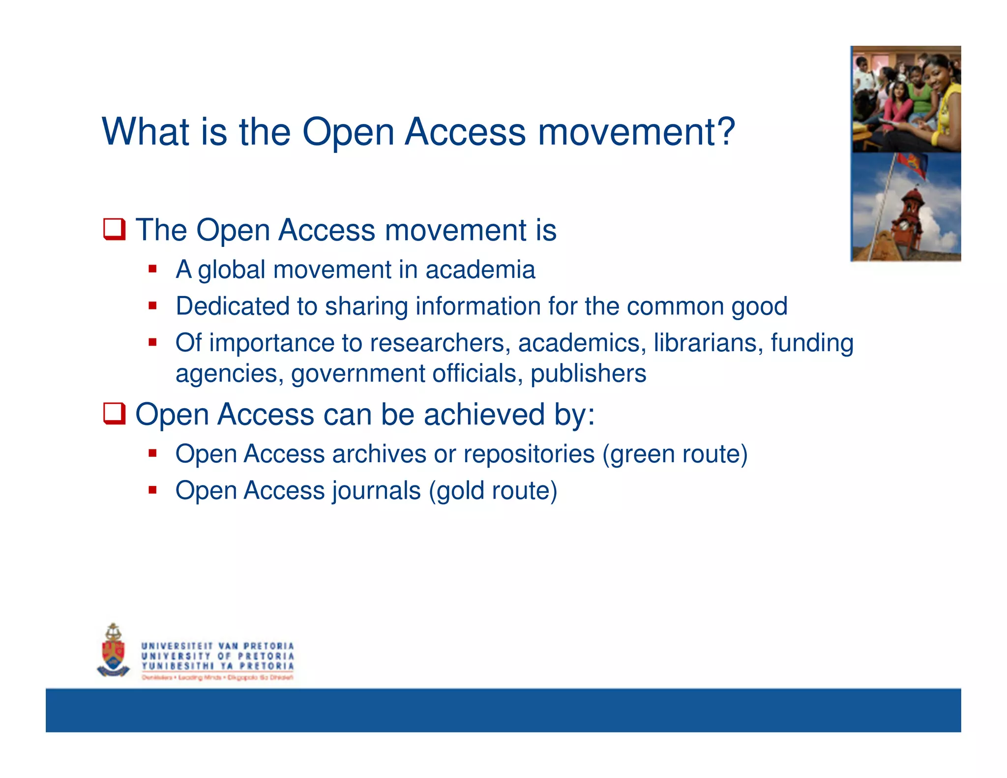 What is the Open Access movement?

 The Open Access movement is
   A global movement in academia
   Dedicated to sharing information for the common good
   Of importance to researchers, academics, librarians, funding
   agencies, government officials, publishers
 Open Access can be achieved by:
   Open Access archives or repositories (green route)
   Open Access journals (gold route)
 