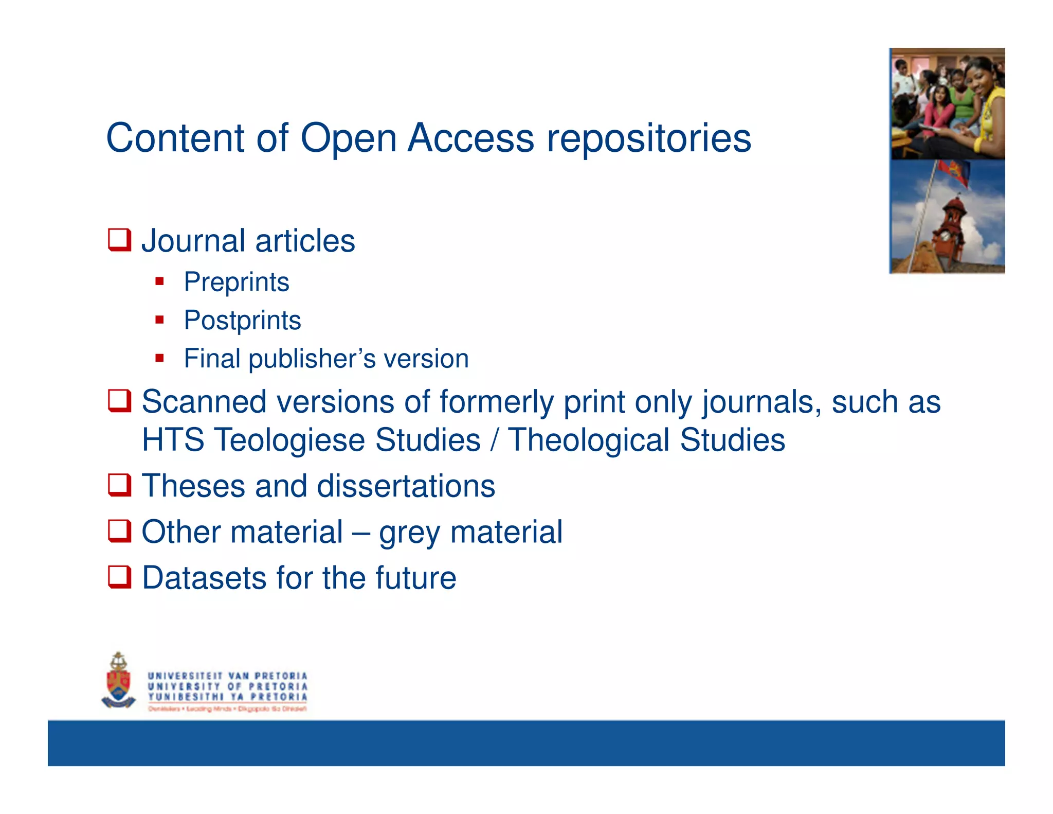 Content of Open Access repositories

 Journal articles
    Preprints
    Postprints
    Final publisher’s version
 Scanned versions of formerly print only journals, such as
 HTS Teologiese Studies / Theological Studies
 Theses and dissertations
 Other material – grey material
 Datasets for the future
 