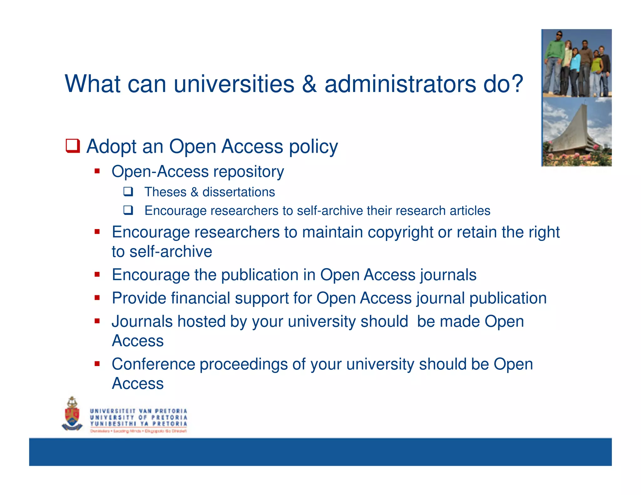 What can universities & administrators do?

 Adopt an Open Access policy
    Open-Access repository
        Theses & dissertations
        Encourage researchers to self-archive their research articles
    Encourage researchers to maintain copyright or retain the right
    to self-archive
    Encourage the publication in Open Access journals
    Provide financial support for Open Access journal publication
    Journals hosted by your university should be made Open
    Access
    Conference proceedings of your university should be Open
    Access
 