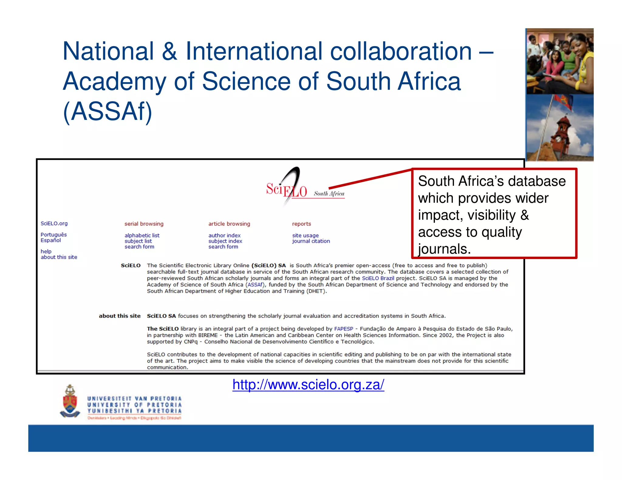 National & International collaboration –
Academy of Science of South Africa
(ASSAf)

                                           South Africa’s database
                                           which provides wider
                                           impact, visibility &
                                                       So
                                           access to quality
                                           journals.




               http://www.scielo.org.za/
 