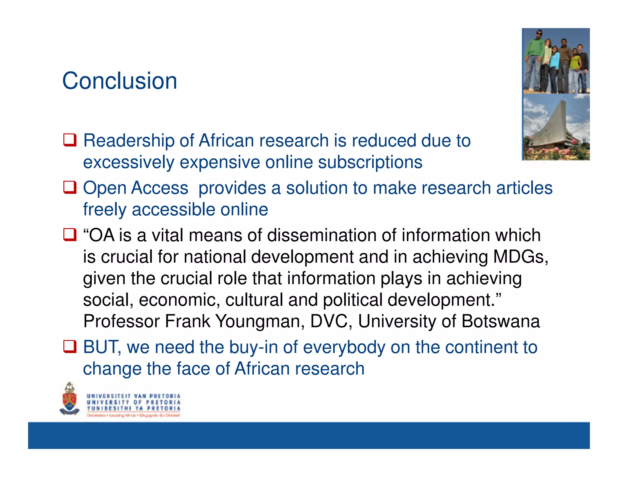 Conclusion

 Readership of African research is reduced due to
 excessively expensive online subscriptions
 Open Access provides a solution to make research articles
 freely accessible online
 “OA is a vital means of dissemination of information which
 is crucial for national development and in achieving MDGs,
 given the crucial role that information plays in achieving
 social, economic, cultural and political development.”
 Professor Frank Youngman, DVC, University of Botswana
 BUT, we need the buy-in of everybody on the continent to
 change the face of African research
 