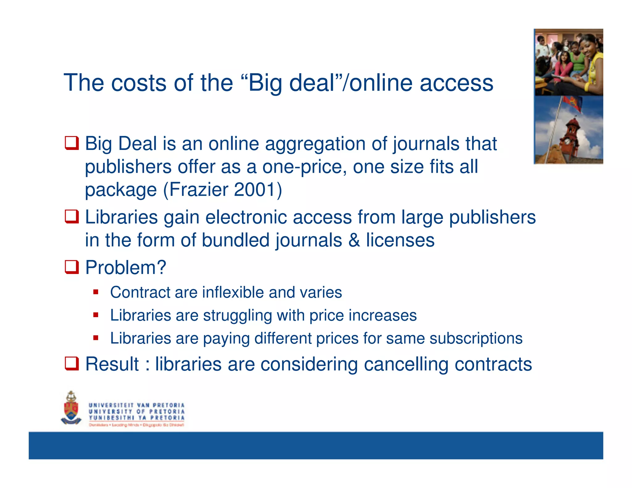 The costs of the “Big deal”/online access

  Big Deal is an online aggregation of journals that
  publishers offer as a one-price, one size fits all
  package (Frazier 2001)
  Libraries gain electronic access from large publishers
  in the form of bundled journals & licenses
  Problem?
     Contract are inflexible and varies
     Libraries are struggling with price increases
     Libraries are paying different prices for same subscriptions
  Result : libraries are considering cancelling contracts
 