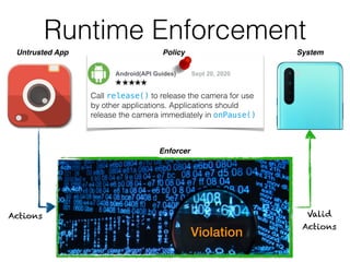 Runtime Enforcement
Enforcer
Actions Valid
Actions
Android(API Guides) Sept 20, 2020
Call release() to release the camera for use
by other applications. Applications should
release the camera immediately in onPause()
Untrusted App System
Violation
Policy
 