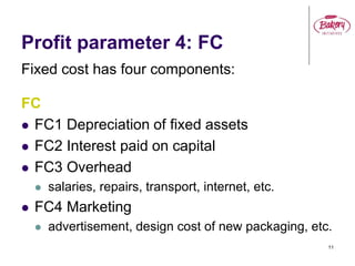 11
Profit parameter 4: FC
Fixed cost has four components:
FC
 FC1 Depreciation of fixed assets
 FC2 Interest paid on capital
 FC3 Overhead
 salaries, repairs, transport, internet, etc.
 FC4 Marketing
 advertisement, design cost of new packaging, etc.
 