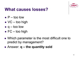 What causes losses?
 P – too low
 VC – too high
 q – too low
 FC – too high
13
 Which parameter is the most difficult one to
predict by management?
 Answer: q – the quantity sold
 