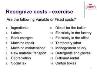 14
Recognize costs - exercise
1. Ingredients
2. Labels
3. Bank charges
4. Machine repair
5. Machine maintenance
6. Raw material transport
7. Depreciation
8. Social tax
9. Diesel for the boiler
10. Electricity in the factory
11. Electricity in the office
12. Temporary labor
13. Management salary
14. Detergents and gloves
15. Billboard rental
16. Carton boxes
Are the following Variable or Fixed costs?
 