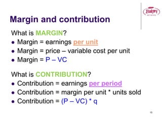 15
Margin and contribution
What is MARGIN?
 Margin = earnings per unit
 Margin = price – variable cost per unit
 Margin = P – VC
What is CONTRIBUTION?
 Contribution = earnings per period
 Contribution = margin per unit * units sold
 Contribution = (P – VC) * q
 