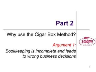 21
Part 2
Why use the Cigar Box Method?
Argument 1:
Bookkeeping is incomplete and leads
to wrong business decisions
 