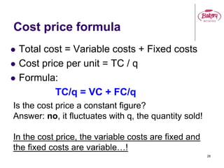 28
Cost price formula
 Total cost = Variable costs + Fixed costs
 Cost price per unit = TC / q
 Formula:
TC/q = VC + FC/q
Is the cost price a constant figure?
Answer: no, it fluctuates with q, the quantity sold!
In the cost price, the variable costs are fixed and
the fixed costs are variable…!
 