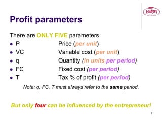 7
Profit parameters
There are ONLY FIVE parameters
 P Price (per unit)
 VC Variable cost (per unit)
 q Quantity (in units per period)
 FC Fixed cost (per period)
 T Tax % of profit (per period)
Note: q, FC, T must always refer to the same period.
But only four can be influenced by the entrepreneur!
 