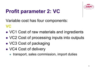 9
Profit parameter 2: VC
Variable cost has four components:
VC
 VC1 Cost of raw materials and ingredients
 VC2 Cost of processing inputs into outputs
 VC3 Cost of packaging
 VC4 Cost of delivery
 transport, sales commission, import duties
 