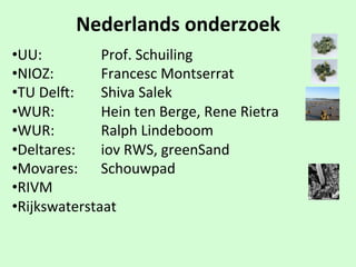 Nederlands$onderzoek
• UU:$ $ $ $Prof.$Schuiling
• NIOZ:$ $ $ $Francesc$Montserrat
• TU$Delg:$$ $Shiva$Salek
• WUR:$ $ $ $Hein$ten$Berge,$Rene$Rietra
• WUR: $ $ $Ralph$Lindeboom
• Deltares: $ $iov$RWS,$greenSand
• Movares:$ $Schouwpad
• RIVM
• Rijkswaterstaat
 