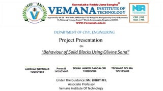 DEPARTMENT OF CIVIL ENGINEERING
Project Presentation
On
Povas B
1VI20CV007
TSEWANG DOLMA
1VI21CV403
SOHAIL AHMED BANGALORI
1VI20CV008
LAKSHAN NAYAKA O
1VI20CV004
Under The Guidance: Mr. LIKHIT M L
Associate Professor
Vemana Institute Of Technology
“Behaviour of Solid Blocks Using Olivine Sand”
 