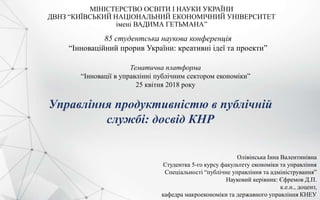 МІНІСТЕРСТВО ОСВІТИ І НАУКИ УКРАЇНИ
ДВНЗ “КИЇВСЬКИЙ НАЦІОНАЛЬНИЙ ЕКОНОМІЧНИЙ УНІВЕРСИТЕТ
імені ВАДИМА ГЕТЬМАНА”
85 студентська наукова конференція
“Інноваційний прорив України: креативні ідеї та проекти”
Тематична платформа
“Інновації в управлінні публічним сектором економіки”
25 квітня 2018 року
Управління продуктивністю в публічній
службі: досвід КНР
Олівінська Інна Валентинівна
Студентка 5-го курсу факультету економіки та управління
Спеціальності “публічне управління та адміністрування”
Науковий керівник: Єфремов Д.П.
к.е.н., доцент,
кафедра макроекономіки та державного управління КНЕУ
 