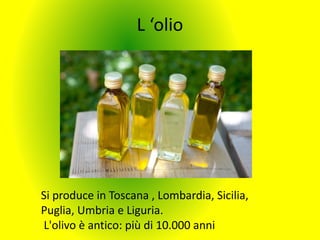 L ‘olio
Si produce in Toscana , Lombardia, Sicilia,
Puglia, Umbria e Liguria.
L'olivo è antico: più di 10.000 anni
 