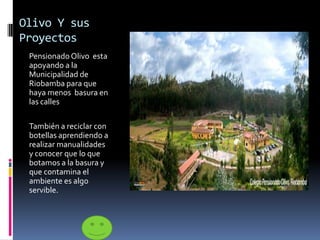 Olivo Y sus
Proyectos
Pensionado Olivo esta
apoyando a la
Municipalidad de
Riobamba para que
haya menos basura en
las calles
También a reciclar con
botellas aprendiendo a
realizar manualidades
y conocer que lo que
botamos a la basura y
que contamina el
ambiente es algo
servible.