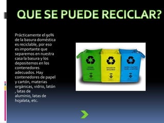 Prácticamente el 90%
de la basura doméstica
es reciclable, por eso
es importante que
separemos en nuestra
casa la basura y los
depositemos en los
contenedores
adecuados. Hay
contenedores de papel
y cartón, materias
orgánicas, vidrio, latón
, latas de
aluminio, latas de
hojalata, etc.